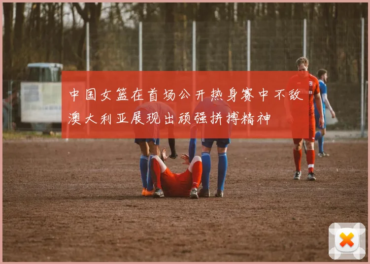中国女篮在首场公开热身赛中不敌澳大利亚展现出顽强拼搏精神