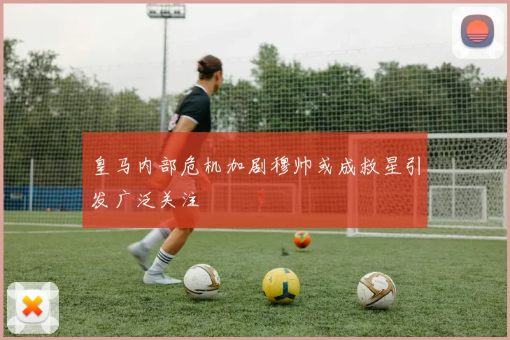 皇马内部危机加剧穆帅或成救星引发广泛关注