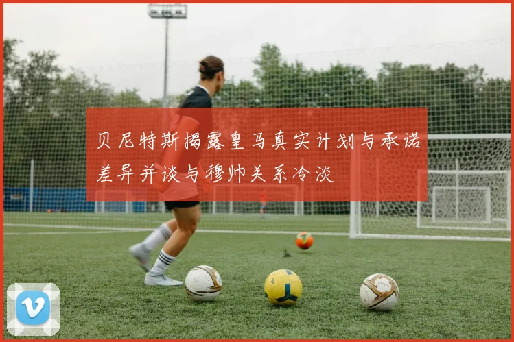 贝尼特斯揭露皇马真实计划与承诺差异并谈与穆帅关系冷淡