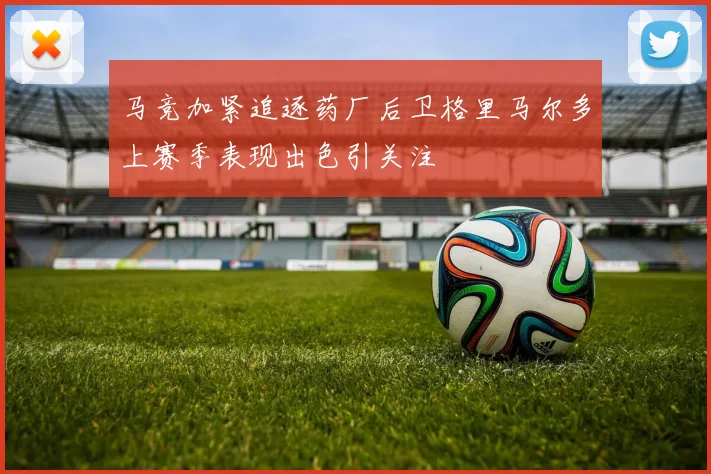 马竞加紧追逐药厂后卫格里马尔多上赛季表现出色引关注