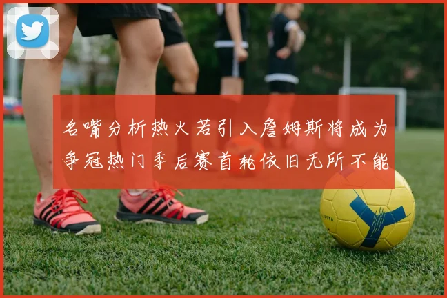 名嘴分析热火若引入詹姆斯将成为争冠热门季后赛首轮依旧无所不能