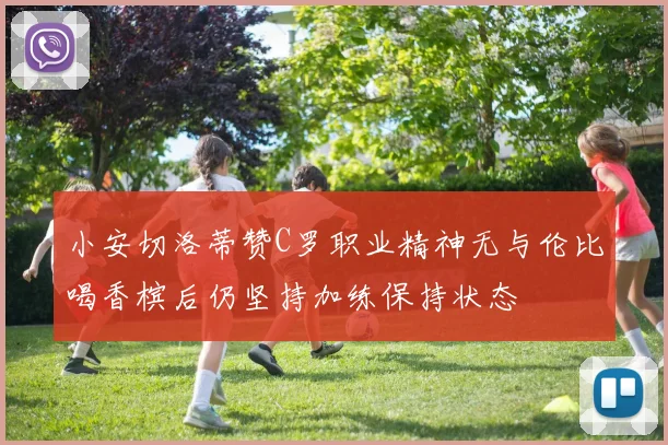 小安切洛蒂赞C罗职业精神无与伦比喝香槟后仍坚持加练保持状态
