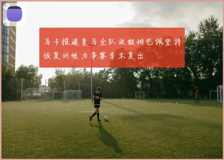 马卡报道皇马全队放假姆巴佩坚持恢复训练力争赛季末复出