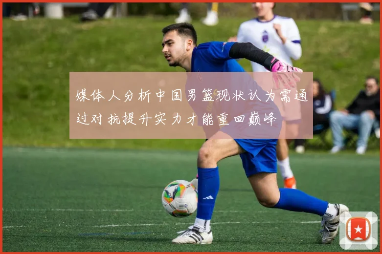 媒体人分析中国男篮现状认为需通过对抗提升实力才能重回巅峰