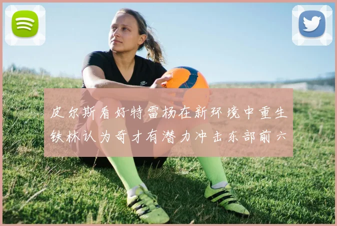 皮尔斯看好特雷杨在新环境中重生铁林认为奇才有潜力冲击东部前六名