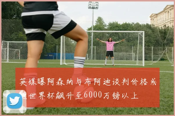 英媒曝阿森纳与布阿迪谈判价格或随世界杯飙升至6000万镑以上