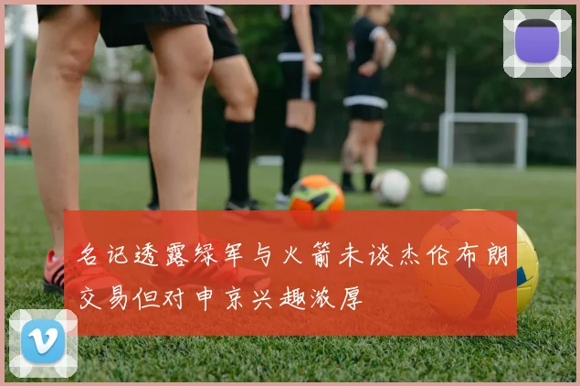 名记透露绿军与火箭未谈杰伦布朗交易但对申京兴趣浓厚