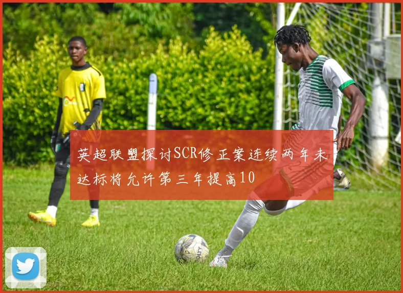 英超联盟探讨SCR修正案连续两年未达标将允许第三年提高10