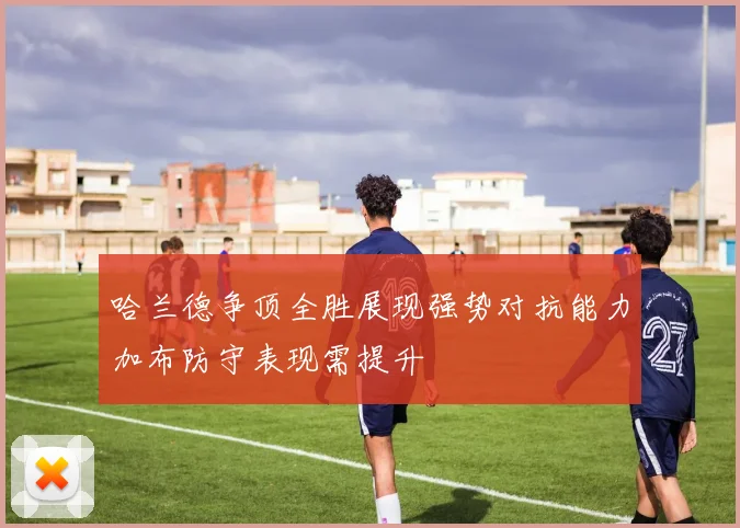 哈兰德争顶全胜展现强势对抗能力加布防守表现需提升