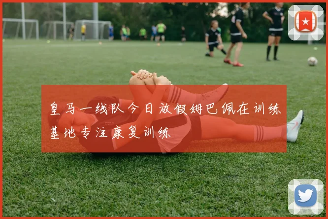 皇马一线队今日放假姆巴佩在训练基地专注康复训练