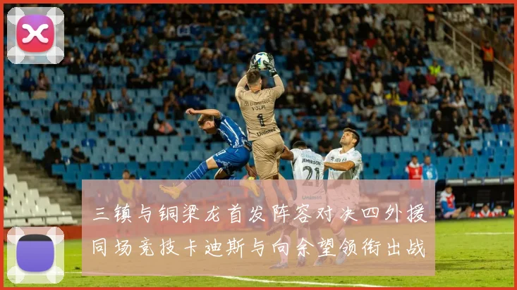 三镇与铜梁龙首发阵容对决四外援同场竞技卡迪斯与向余望领衔出战