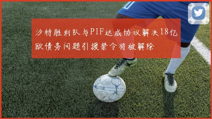 沙特胜利队与PIF达成协议解决18亿欧债务问题引援禁令将被解除