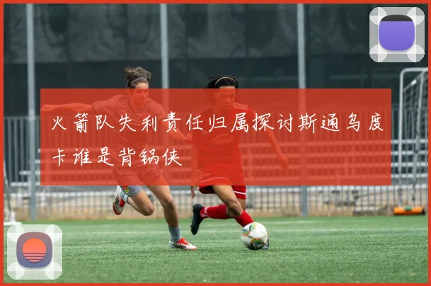 火箭队失利责任归属探讨斯通乌度卡谁是背锅侠
