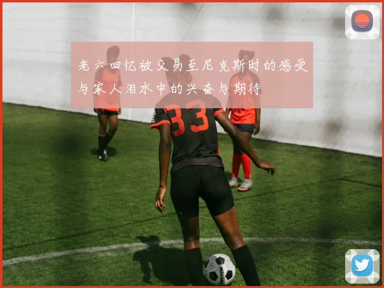 老六回忆被交易至尼克斯时的感受与家人泪水中的兴奋与期待