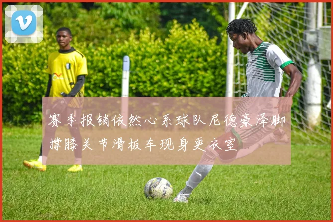 赛季报销依然心系球队尼德豪泽脚撑膝关节滑板车现身更衣室