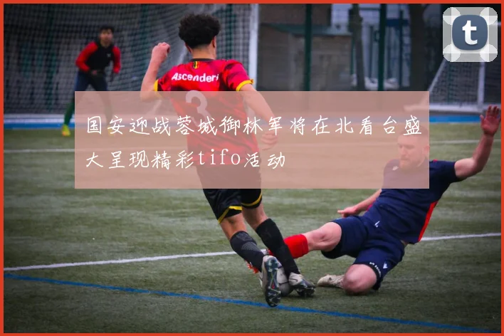 国安迎战蓉城御林军将在北看台盛大呈现精彩tifo活动