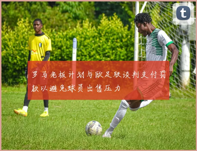 罗马老板计划与欧足联谈判支付罚款以避免球员出售压力
