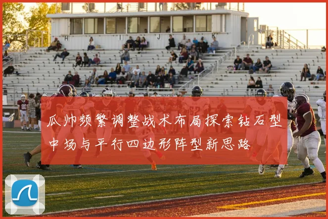 瓜帅频繁调整战术布局探索钻石型中场与平行四边形阵型新思路
