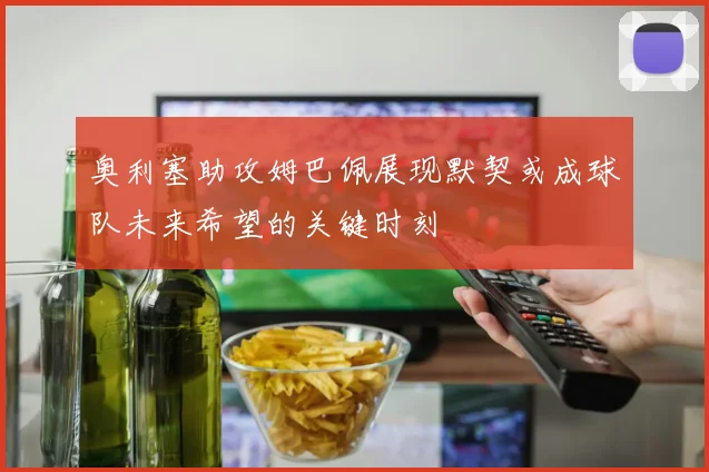 奥利塞助攻姆巴佩展现默契或成球队未来希望的关键时刻