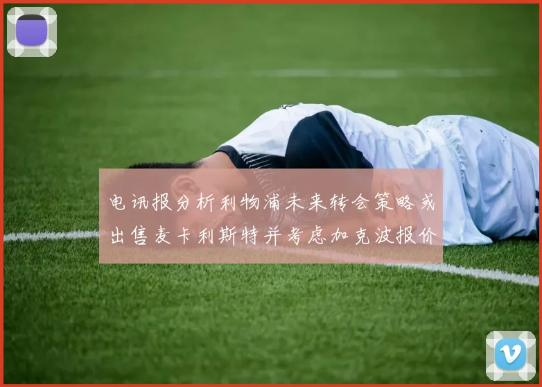 电讯报分析利物浦未来转会策略或出售麦卡利斯特并考虑加克波报价