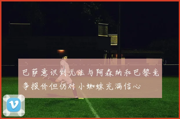 巴萨意识到无法与阿森纳和巴黎竞争报价但仍对小蜘蛛充满信心