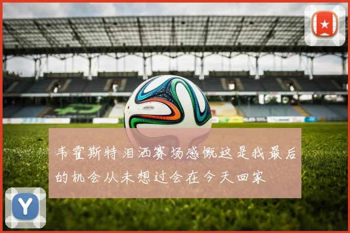 韦霍斯特泪洒赛场感慨这是我最后的机会从未想过会在今天回家
