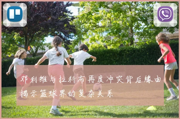 邓利维与拉科布再度冲突背后缘由揭示篮球界的复杂关系