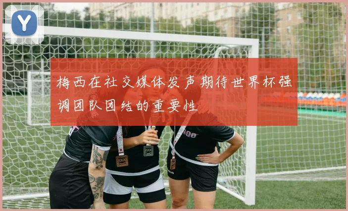 梅西在社交媒体发声期待世界杯强调团队团结的重要性