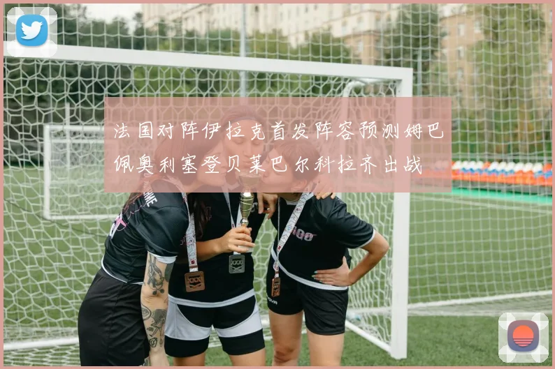 法国对阵伊拉克首发阵容预测姆巴佩奥利塞登贝莱巴尔科拉齐出战