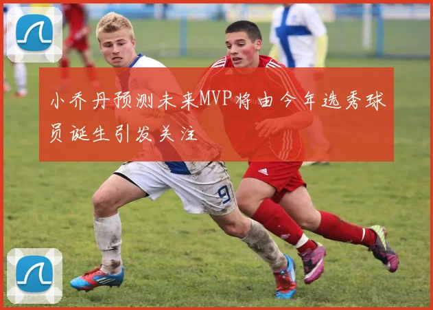 小乔丹预测未来MVP将由今年选秀球员诞生引发关注