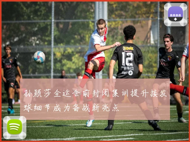 孙颖莎全运会前封闭集训提升接发球细节成为备战新亮点